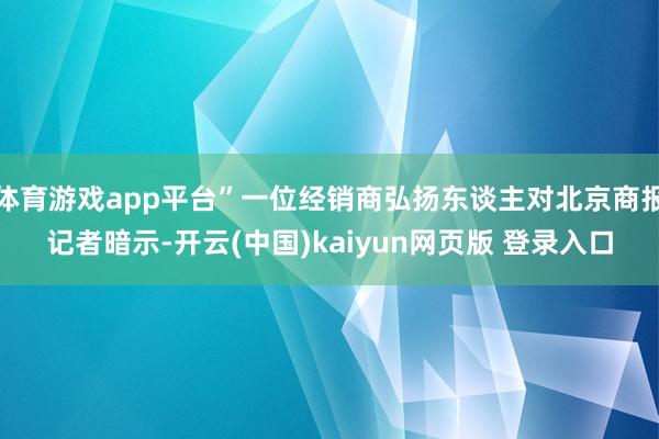 体育游戏app平台”一位经销商弘扬东谈主对北京商报记者暗示-开云(中国)kaiyun网页版 登录入口