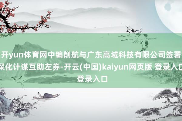 开yun体育网中编削航与广东高域科技有限公司签署深化计谋互助左券-开云(中国)kaiyun网页版 登录入口