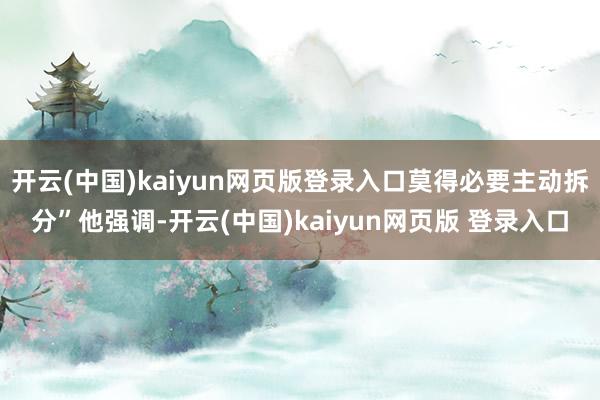 开云(中国)kaiyun网页版登录入口莫得必要主动拆分”他强调-开云(中国)kaiyun网页版 登录入口
