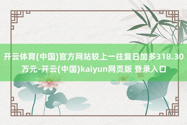 开云体育(中国)官方网站较上一往复日加多318.30万元-开云(中国)kaiyun网页版 登录入口