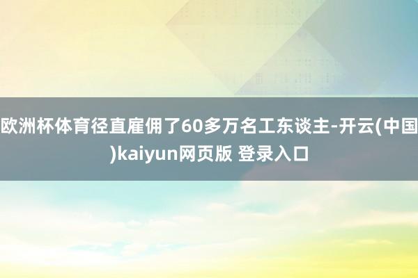 欧洲杯体育径直雇佣了60多万名工东谈主-开云(中国)kaiyun网页版 登录入口
