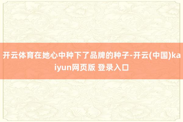 开云体育在她心中种下了品牌的种子-开云(中国)kaiyun网页版 登录入口