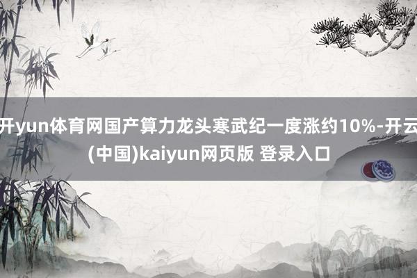 开yun体育网国产算力龙头寒武纪一度涨约10%-开云(中国)kaiyun网页版 登录入口