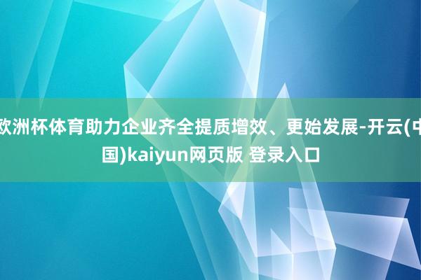 欧洲杯体育助力企业齐全提质增效、更始发展-开云(中国)kaiyun网页版 登录入口
