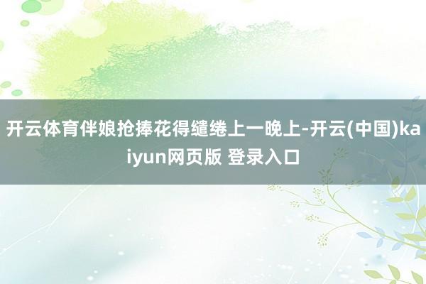 开云体育伴娘抢捧花得缱绻上一晚上-开云(中国)kaiyun网页版 登录入口