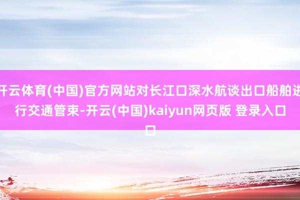 开云体育(中国)官方网站对长江口深水航谈出口船舶进行交通管束-开云(中国)kaiyun网页版 登录入口