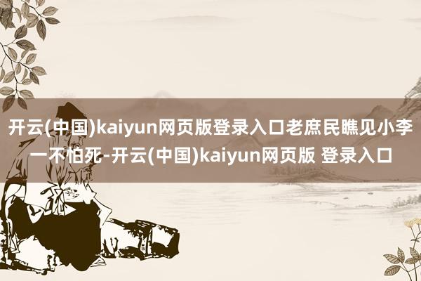 开云(中国)kaiyun网页版登录入口老庶民瞧见小李一不怕死-开云(中国)kaiyun网页版 登录入口