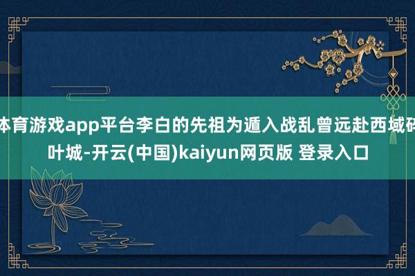 体育游戏app平台李白的先祖为遁入战乱曾远赴西域碎叶城-开云(中国)kaiyun网页版 登录入口