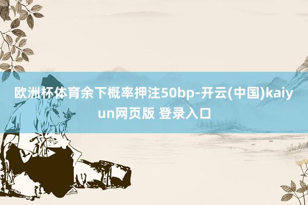 欧洲杯体育余下概率押注50bp-开云(中国)kaiyun网页版 登录入口
